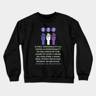 Simone de Beauvoir quote: In itself, homosexuality is as limiting as heterosexuality: the ideal should be to be capable of loving a woman or a man; either, a human being, without feeling fear, restraint, or obligation. Crewneck Sweatshirt